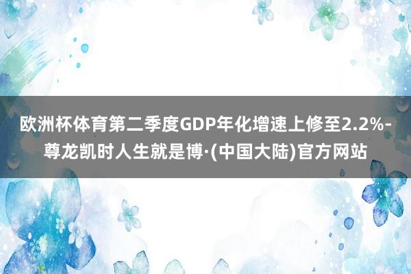 欧洲杯体育第二季度GDP年化增速上修至2.2%-尊龙凯时人生就是博·(中国大陆)官方网站