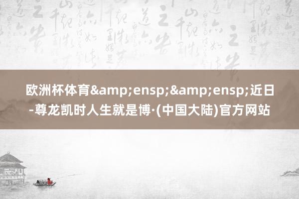 欧洲杯体育  近日-尊龙凯时人生就是博·(中国大陆)官方网站