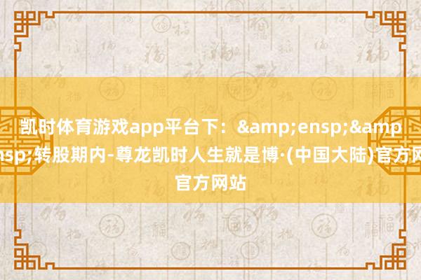 凯时体育游戏app平台下:  转股期内-尊龙凯时人生就是博·(中国大陆)官方网站