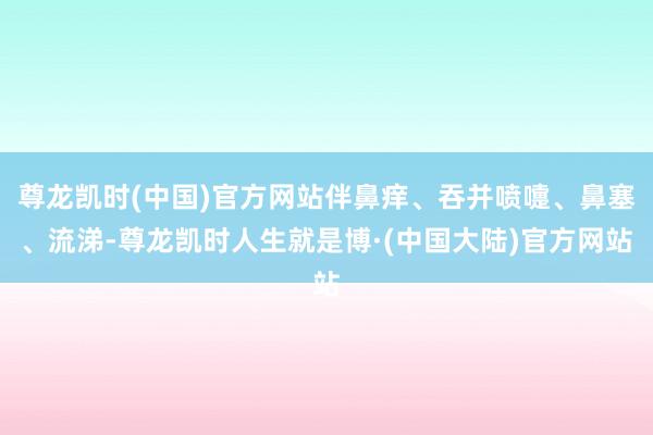 尊龙凯时(中国)官方网站伴鼻痒、吞并喷嚏、鼻塞、流涕-尊龙凯时人生就是博·(中国大陆)官方网站