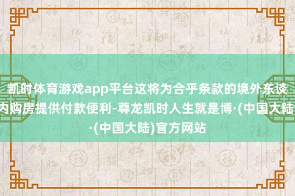 凯时体育游戏app平台这将为合乎条款的境外东谈主士在境内购房提供付款便利-尊龙凯时人生就是博·(中国大陆)官方网站