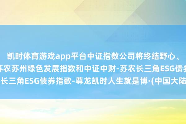 凯时体育游戏app平台中证指数公司将终结野心、护理与发布中证中财-苏农苏州绿色发展指数和中证中财-苏农长三角ESG债券指数-尊龙凯时人生就是博·(中国大陆)官方网站