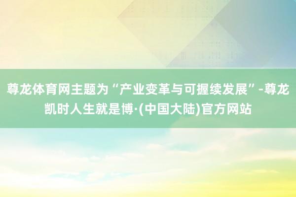 尊龙体育网主题为“产业变革与可握续发展”-尊龙凯时人生就是博·(中国大陆)官方网站