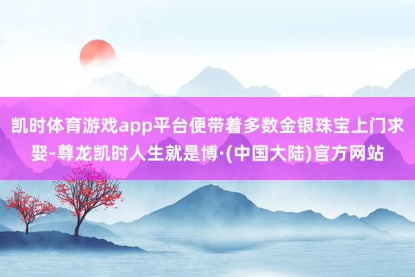 凯时体育游戏app平台便带着多数金银珠宝上门求娶-尊龙凯时人生就是博·(中国大陆)官方网站