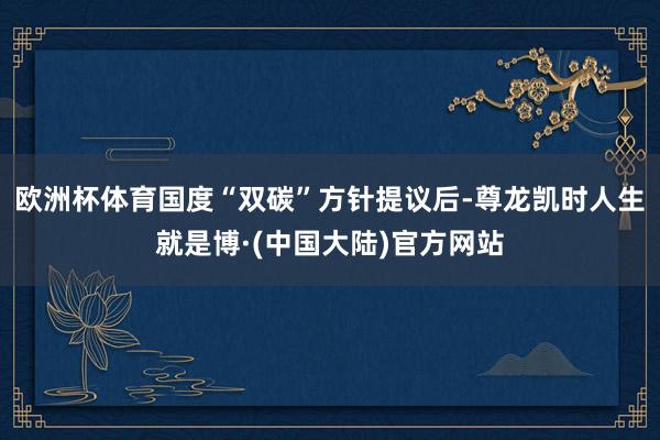 欧洲杯体育国度“双碳”方针提议后-尊龙凯时人生就是博·(中国大陆)官方网站