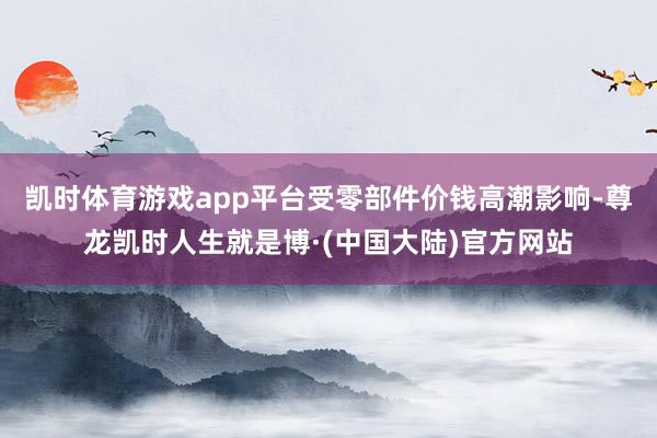 凯时体育游戏app平台受零部件价钱高潮影响-尊龙凯时人生就是博·(中国大陆)官方网站