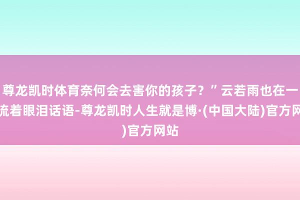 尊龙凯时体育奈何会去害你的孩子?”云若雨也在一旁流着眼泪话语-尊龙凯时人生就是博·(中国大陆)官方网站