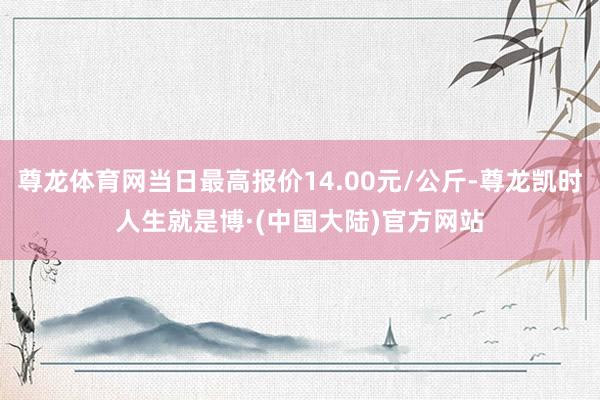 尊龙体育网当日最高报价14.00元/公斤-尊龙凯时人生就是博·(中国大陆)官方网站