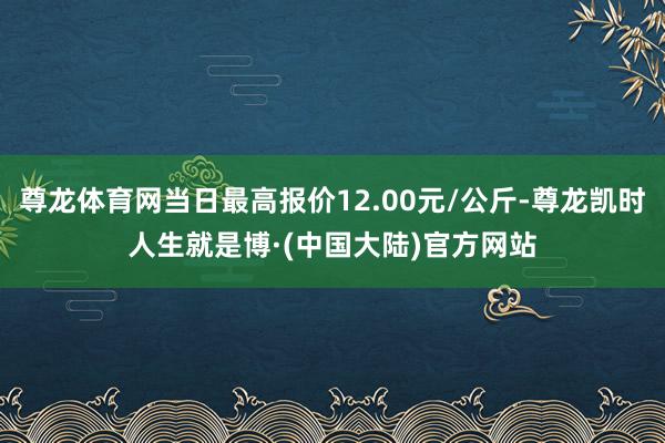尊龙体育网当日最高报价12.00元/公斤-尊龙凯时人生就是博·(中国大陆)官方网站