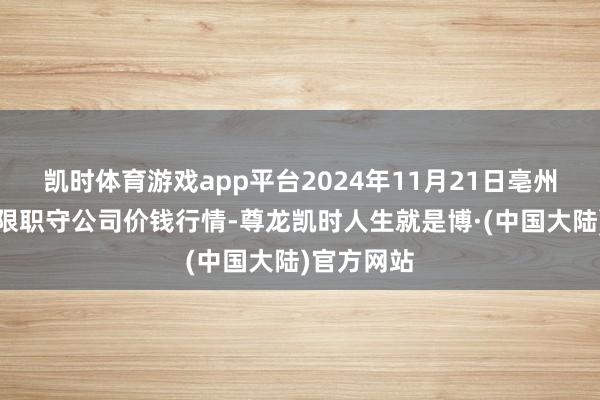 凯时体育游戏app平台2024年11月21日亳州农家具有限职守公司价钱行情-尊龙凯时人生就是博·(中国大陆)官方网站