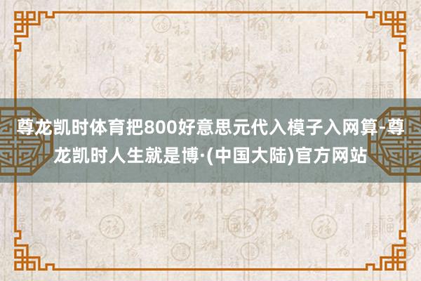 尊龙凯时体育把800好意思元代入模子入网算-尊龙凯时人生就是博·(中国大陆)官方网站
