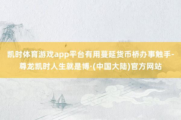 凯时体育游戏app平台有用蔓延货币桥办事触手-尊龙凯时人生就是博·(中国大陆)官方网站