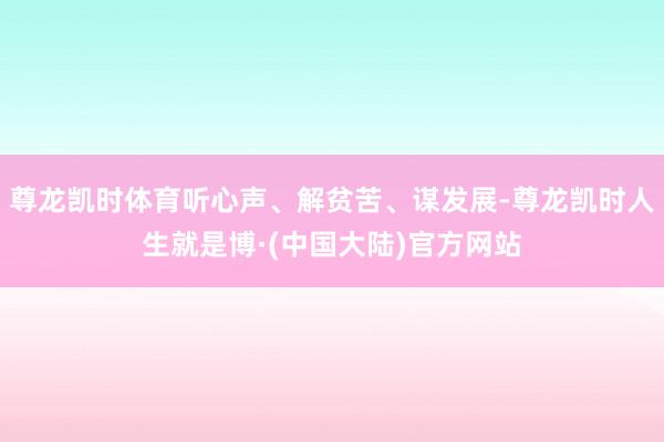 尊龙凯时体育听心声、解贫苦、谋发展-尊龙凯时人生就是博·(中国大陆)官方网站
