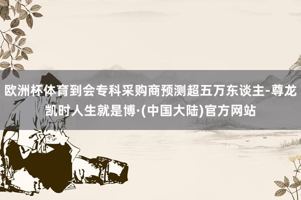 欧洲杯体育到会专科采购商预测超五万东谈主-尊龙凯时人生就是博·(中国大陆)官方网站