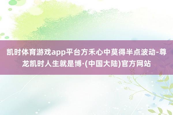 凯时体育游戏app平台方禾心中莫得半点波动-尊龙凯时人生就是博·(中国大陆)官方网站