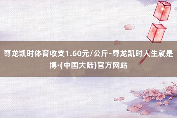 尊龙凯时体育收支1.60元/公斤-尊龙凯时人生就是博·(中国大陆)官方网站