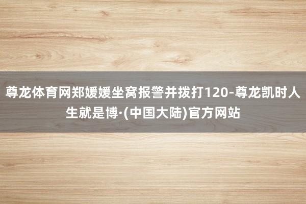 尊龙体育网郑媛媛坐窝报警并拨打120-尊龙凯时人生就是博·(中国大陆)官方网站