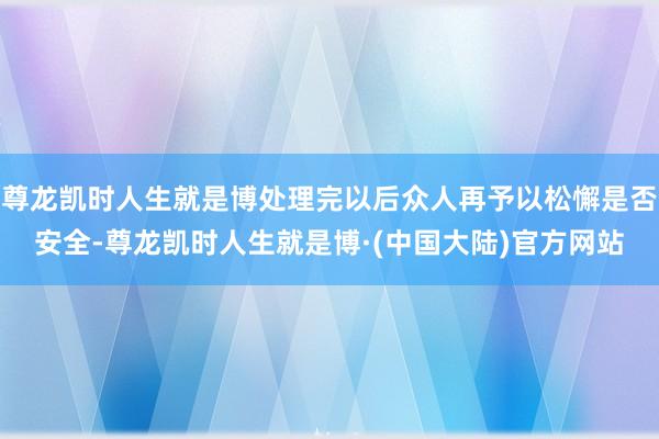尊龙凯时人生就是博处理完以后众人再予以松懈是否安全-尊龙凯时人生就是博·(中国大陆)官方网站
