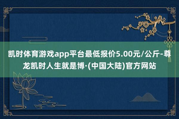 凯时体育游戏app平台最低报价5.00元/公斤-尊龙凯时人生就是博·(中国大陆)官方网站