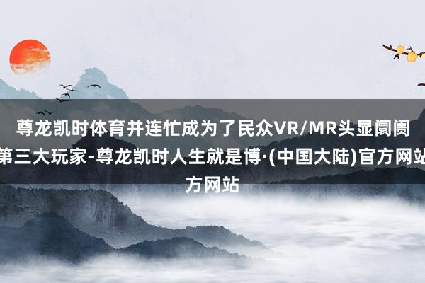 尊龙凯时体育并连忙成为了民众VR/MR头显阛阓第三大玩家-尊龙凯时人生就是博·(中国大陆)官方网站