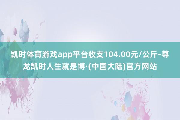 凯时体育游戏app平台收支104.00元/公斤-尊龙凯时人生就是博·(中国大陆)官方网站