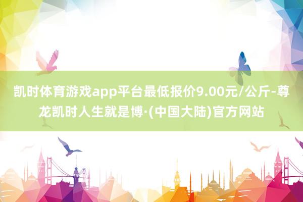 凯时体育游戏app平台最低报价9.00元/公斤-尊龙凯时人生就是博·(中国大陆)官方网站