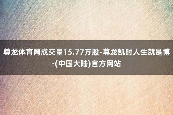尊龙体育网成交量15.77万股-尊龙凯时人生就是博·(中国大陆)官方网站