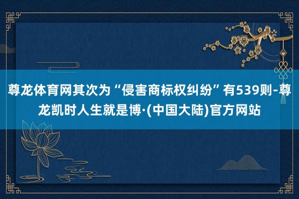 尊龙体育网其次为“侵害商标权纠纷”有539则-尊龙凯时人生就是博·(中国大陆)官方网站