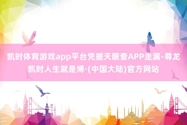 凯时体育游戏app平台凭据天眼查APP走漏-尊龙凯时人生就是博·(中国大陆)官方网站