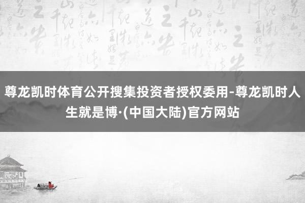 尊龙凯时体育公开搜集投资者授权委用-尊龙凯时人生就是博·(中国大陆)官方网站