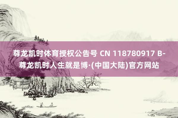 尊龙凯时体育授权公告号 CN 118780917 B-尊龙凯时人生就是博·(中国大陆)官方网站