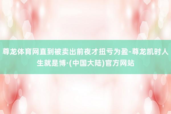 尊龙体育网直到被卖出前夜才扭亏为盈-尊龙凯时人生就是博·(中国大陆)官方网站