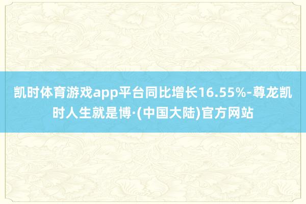 凯时体育游戏app平台同比增长16.55%-尊龙凯时人生就是博·(中国大陆)官方网站