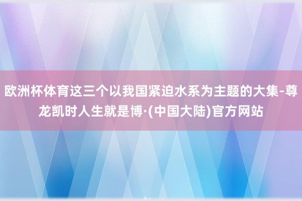 欧洲杯体育这三个以我国紧迫水系为主题的大集-尊龙凯时人生就是博·(中国大陆)官方网站