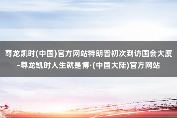 尊龙凯时(中国)官方网站特朗普初次到访国会大厦-尊龙凯时人生就是博·(中国大陆)官方网站