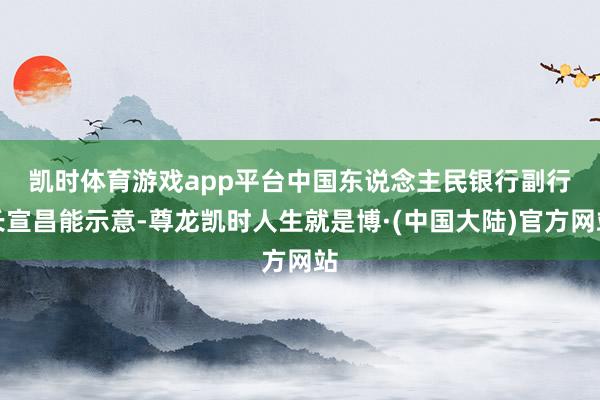 凯时体育游戏app平台 中国东说念主民银行副行长宣昌能示意-尊龙凯时人生就是博·(中国大陆)官方网站