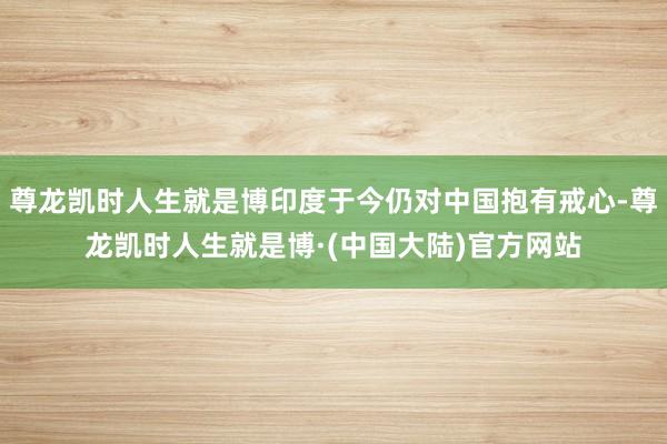 尊龙凯时人生就是博印度于今仍对中国抱有戒心-尊龙凯时人生就是博·(中国大陆)官方网站