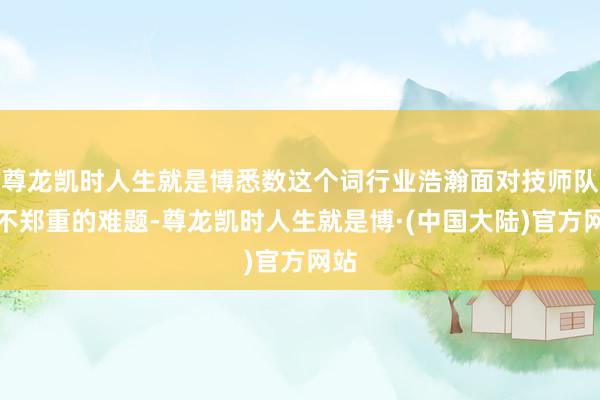 尊龙凯时人生就是博悉数这个词行业浩瀚面对技师队伍不郑重的难题-尊龙凯时人生就是博·(中国大陆)官方网站