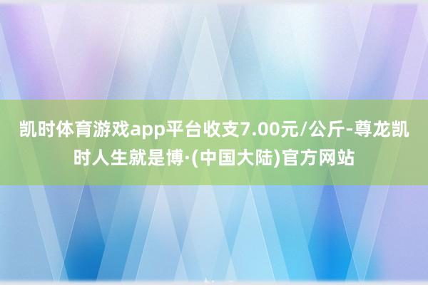 凯时体育游戏app平台收支7.00元/公斤-尊龙凯时人生就是博·(中国大陆)官方网站