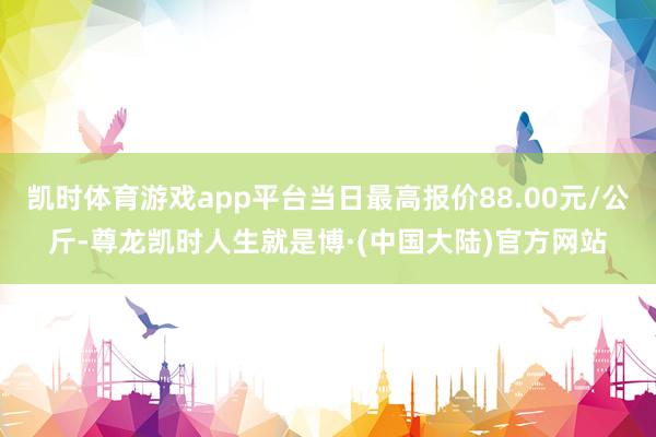 凯时体育游戏app平台当日最高报价88.00元/公斤-尊龙凯时人生就是博·(中国大陆)官方网站