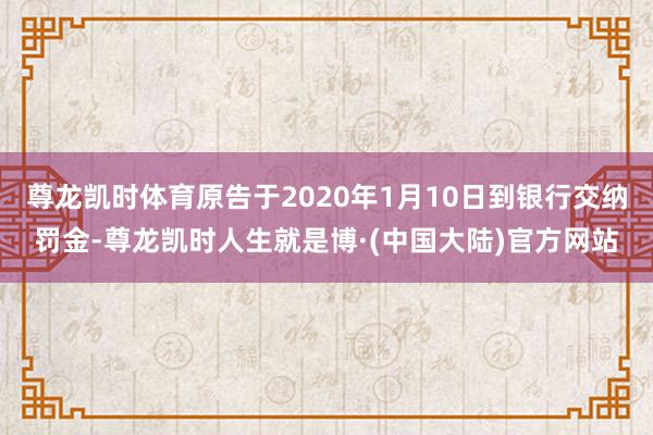 尊龙凯时体育原告于2020年1月10日到银行交纳罚金-尊龙凯时人生就是博·(中国大陆)官方网站