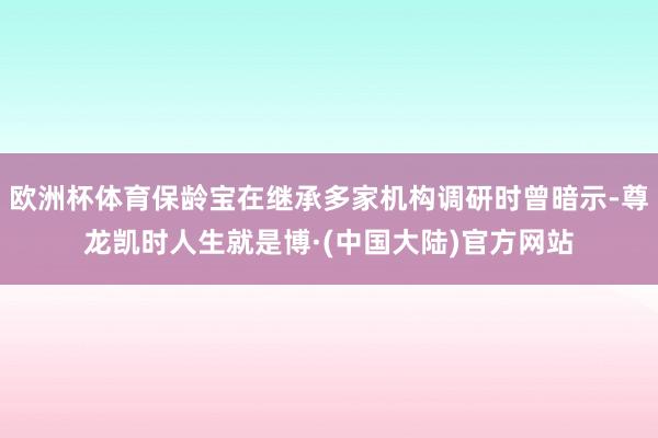 欧洲杯体育保龄宝在继承多家机构调研时曾暗示-尊龙凯时人生就是博·(中国大陆)官方网站