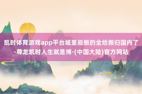 凯时体育游戏app平台城里能搬的全给搬归国内了-尊龙凯时人生就是博·(中国大陆)官方网站