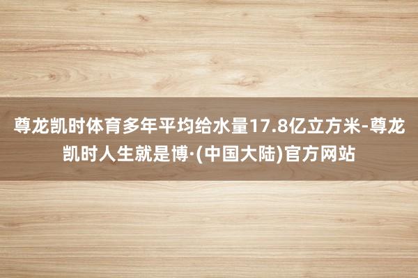 尊龙凯时体育多年平均给水量17.8亿立方米-尊龙凯时人生就是博·(中国大陆)官方网站