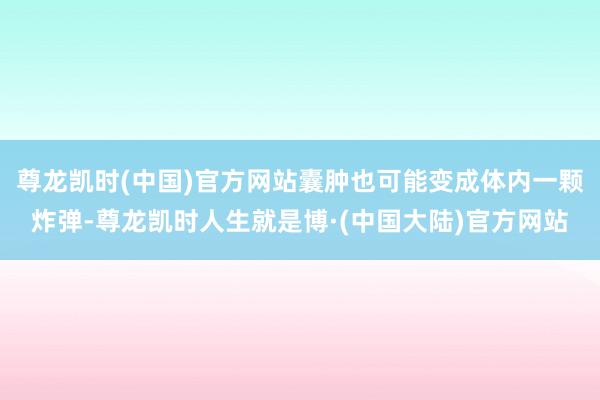 尊龙凯时(中国)官方网站囊肿也可能变成体内一颗炸弹-尊龙凯时人生就是博·(中国大陆)官方网站
