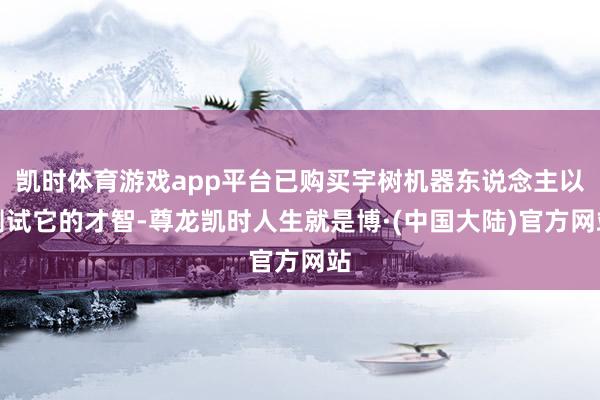 凯时体育游戏app平台已购买宇树机器东说念主以测试它的才智-尊龙凯时人生就是博·(中国大陆)官方网站