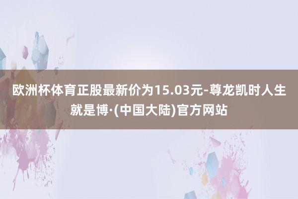 欧洲杯体育正股最新价为15.03元-尊龙凯时人生就是博·(中国大陆)官方网站