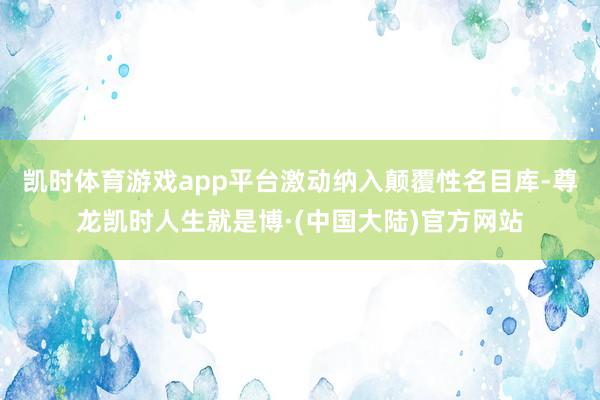凯时体育游戏app平台激动纳入颠覆性名目库-尊龙凯时人生就是博·(中国大陆)官方网站