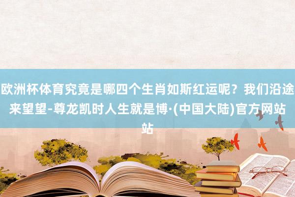 欧洲杯体育究竟是哪四个生肖如斯红运呢？我们沿途来望望-尊龙凯时人生就是博·(中国大陆)官方网站