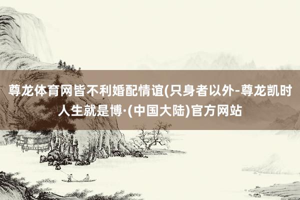 尊龙体育网皆不利婚配情谊(只身者以外-尊龙凯时人生就是博·(中国大陆)官方网站